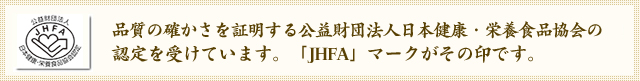 品質の確かさを証明する公益財団法人日本健康・栄養食品協会の認定を受けています。「JHFA」マークがその印です。