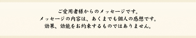 ご愛用者様からのメッセージです。メッセージの内容は、あくまでも個人の感想です。効果、効能をお約束するものではありません。